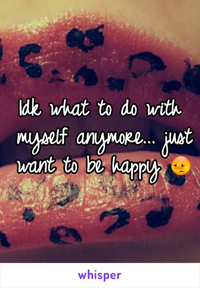 Idk what to do with myself anymore... just want to be happy 😳