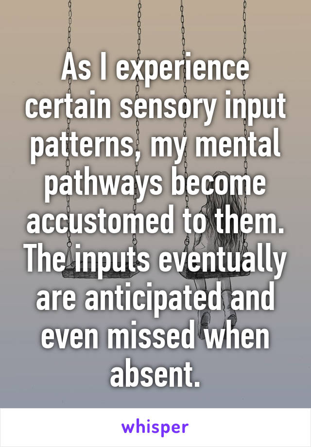 As I experience certain sensory input patterns, my mental pathways become accustomed to them. The inputs eventually are anticipated and even missed when absent.