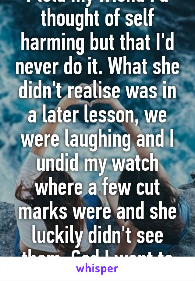 I told my friend I'd thought of self harming but that I'd never do it. What she didn't realise was in a later lesson, we were laughing and I undid my watch where a few cut marks were and she luckily didn't see them. God I want to tell them...