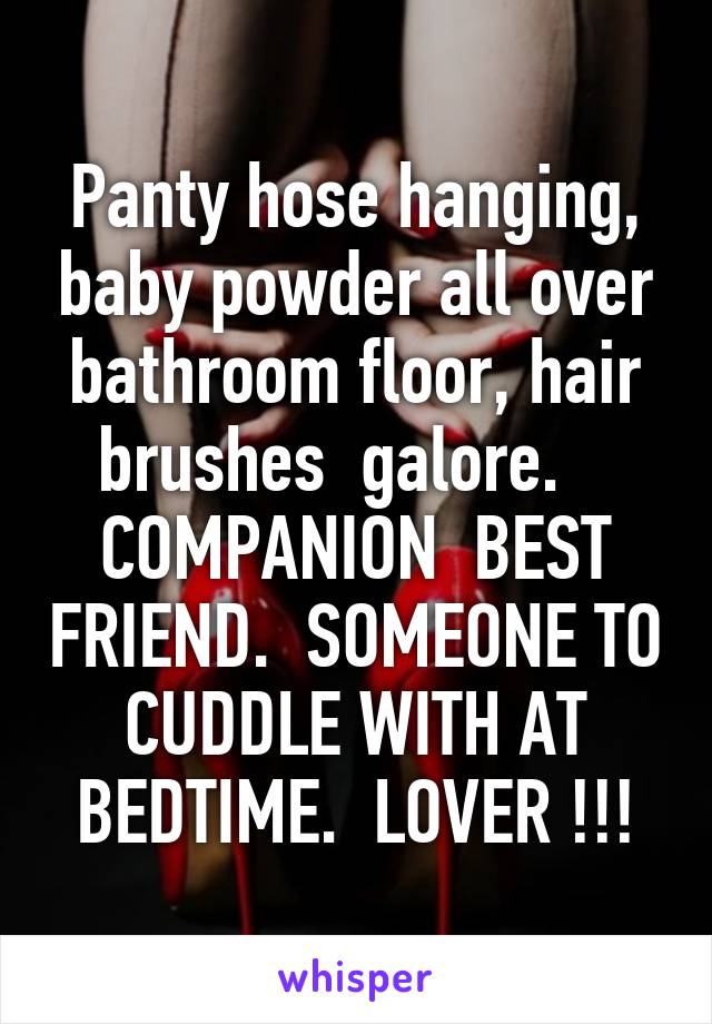 Panty hose hanging, baby powder all over bathroom floor, hair brushes  galore.    COMPANION  BEST FRIEND.  SOMEONE TO CUDDLE WITH AT BEDTIME.  LOVER !!!