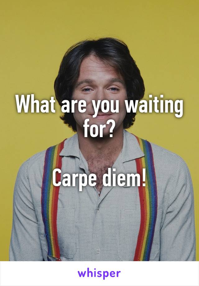 What are you waiting for?

Carpe diem!