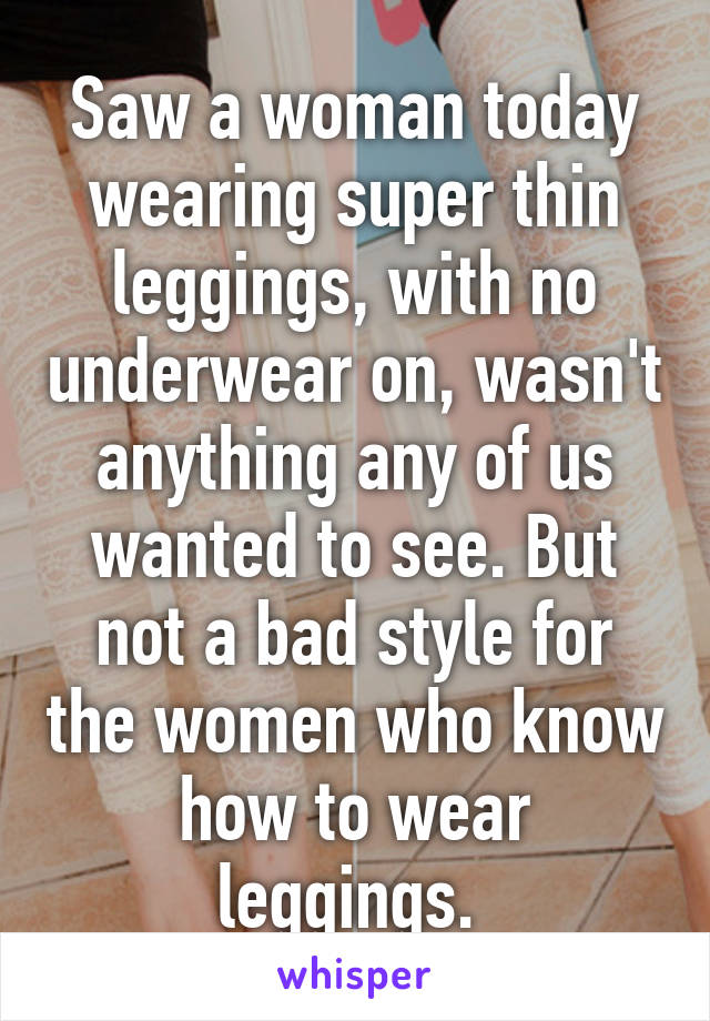 Saw a woman today wearing super thin leggings, with no underwear on, wasn't anything any of us wanted to see. But not a bad style for the women who know how to wear leggings. 