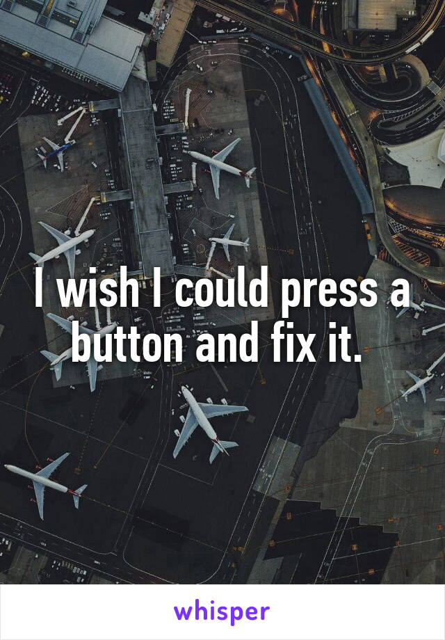 I wish I could press a button and fix it. 