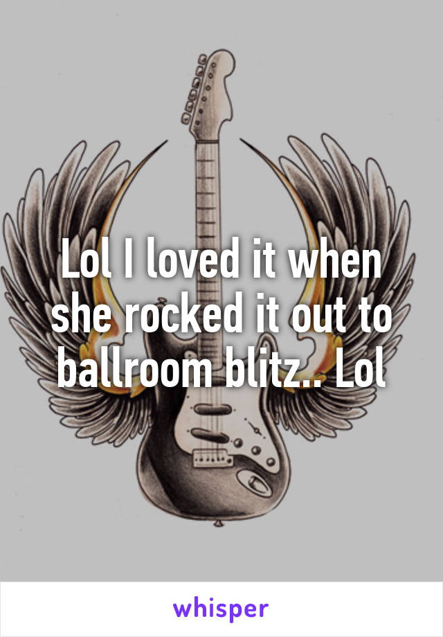 Lol I loved it when she rocked it out to ballroom blitz.. Lol