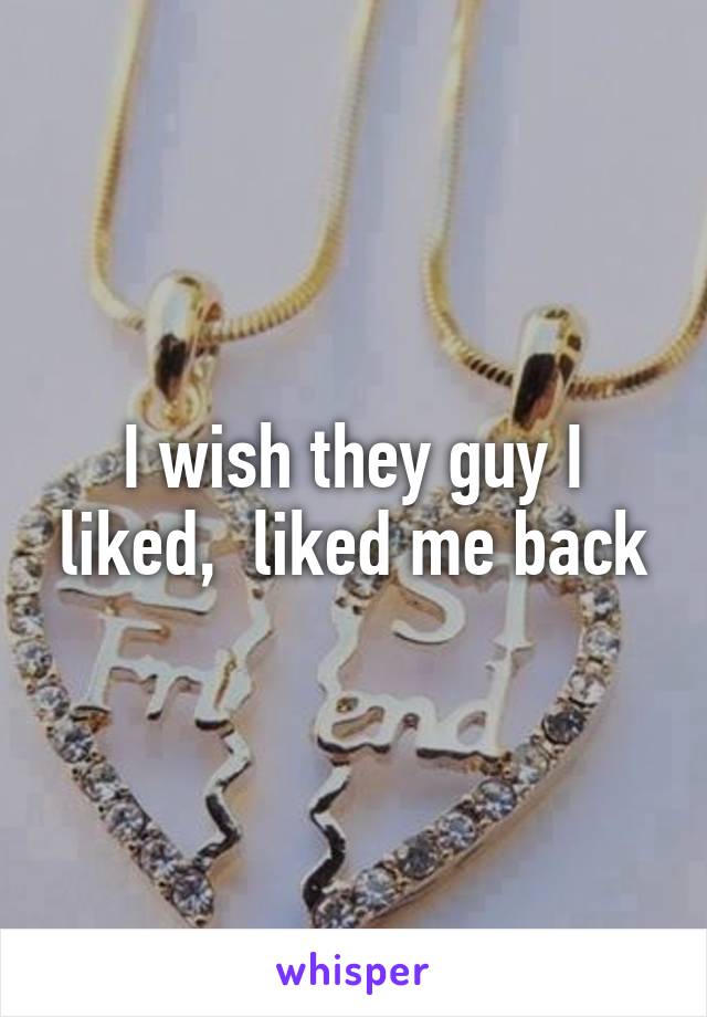 I wish they guy I liked,  liked me back