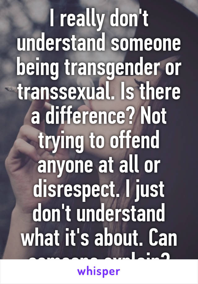 I really don't understand someone being transgender or transsexual. Is there a difference? Not trying to offend anyone at all or disrespect. I just don't understand what it's about. Can someone explain?