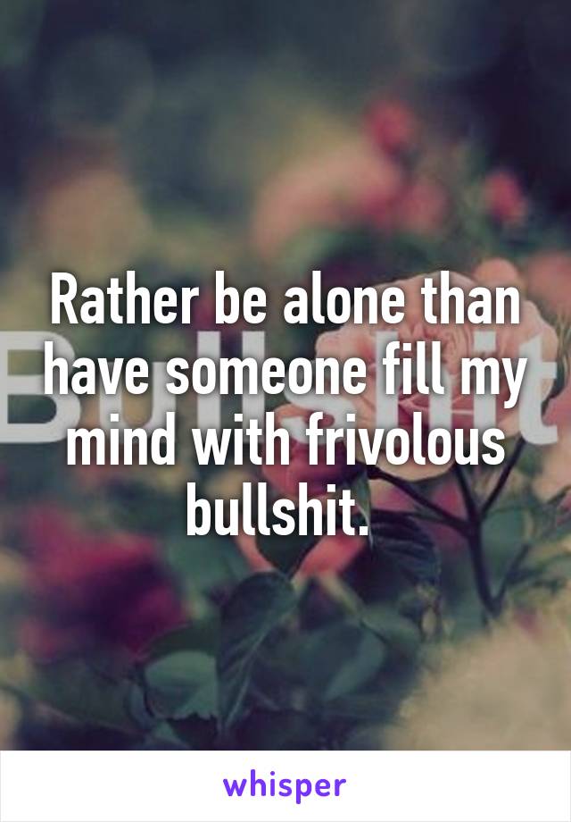 Rather be alone than have someone fill my mind with frivolous bullshit. 