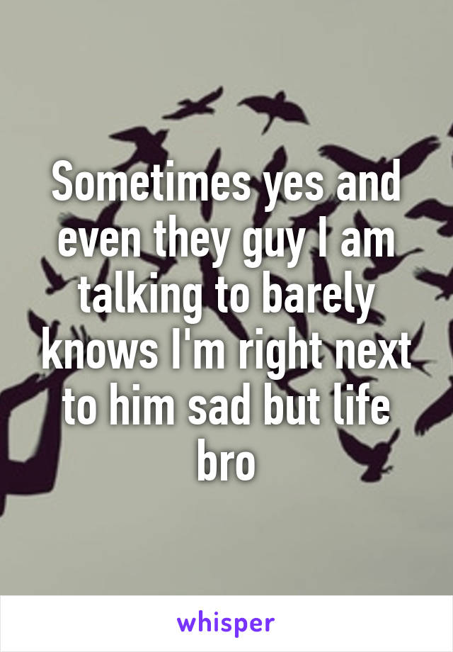 Sometimes yes and even they guy I am talking to barely knows I'm right next to him sad but life bro