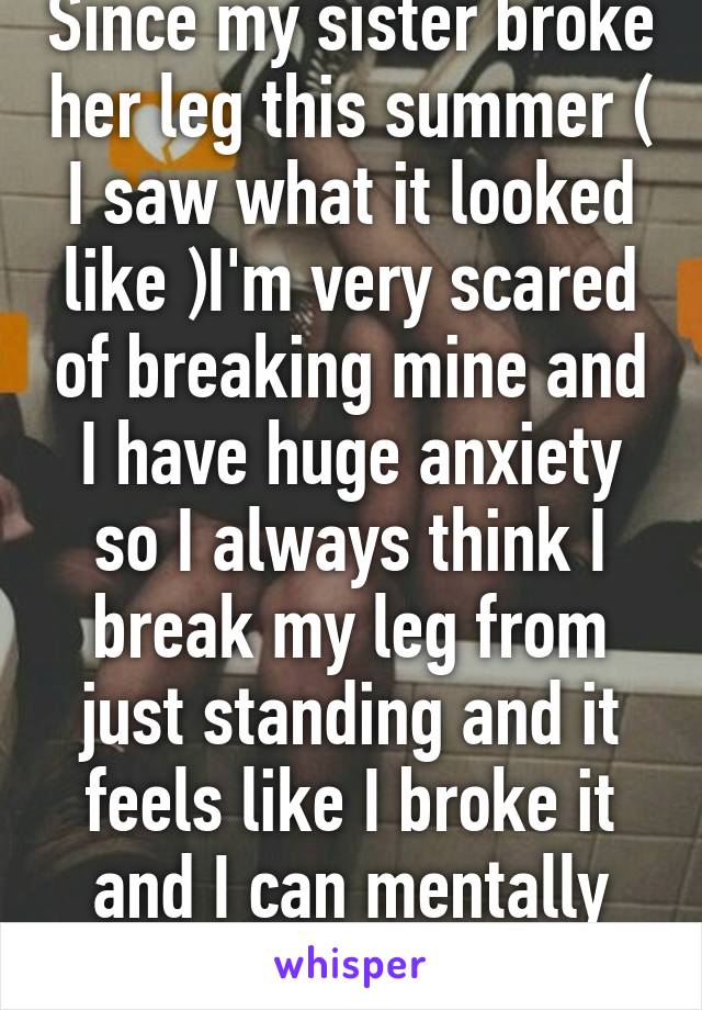 Since my sister broke her leg this summer ( I saw what it looked like )I'm very scared of breaking mine and I have huge anxiety so I always think I break my leg from just standing and it feels like I broke it and I can mentally walk on it 