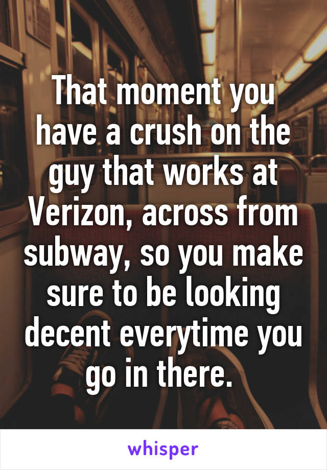 That moment you have a crush on the guy that works at Verizon, across from subway, so you make sure to be looking decent everytime you go in there. 