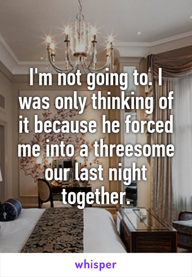 I'm not going to. I was only thinking of it because he forced me into a threesome our last night together.