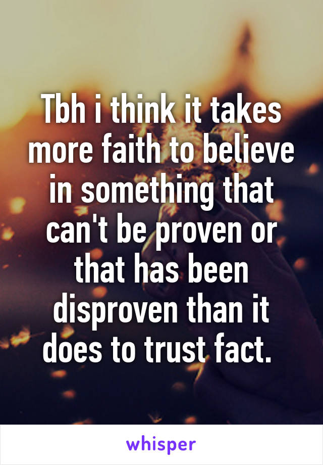 Tbh i think it takes more faith to believe in something that can't be proven or that has been disproven than it does to trust fact. 