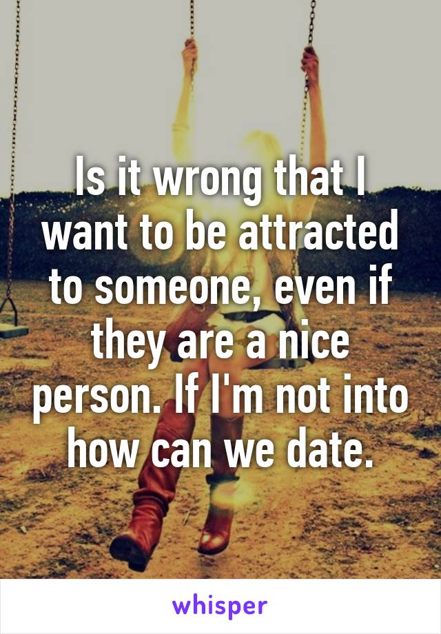 Is it wrong that I want to be attracted to someone, even if they are a nice person. If I'm not into how can we date.