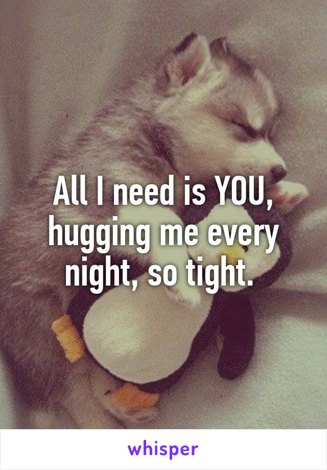 All I need is YOU, hugging me every night, so tight. 