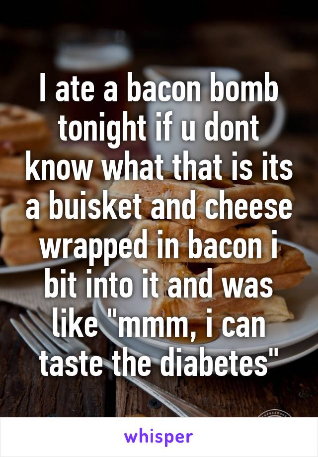 I ate a bacon bomb tonight if u dont know what that is its a buisket and cheese wrapped in bacon i bit into it and was like "mmm, i can taste the diabetes"