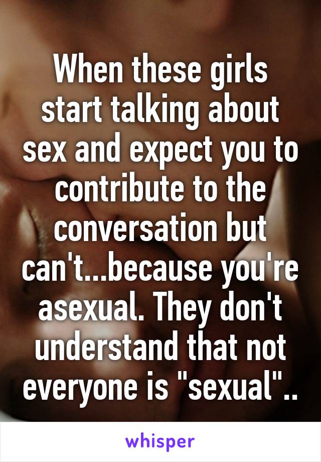 When these girls start talking about sex and expect you to contribute to the conversation but can't...because you're asexual. They don't understand that not everyone is "sexual"..