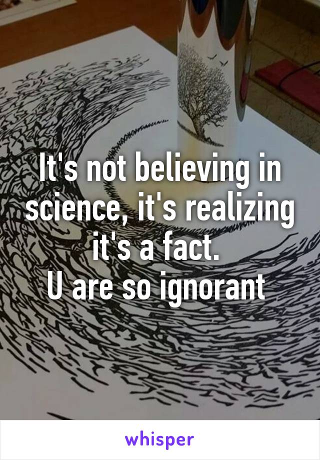 It's not believing in science, it's realizing it's a fact. 
U are so ignorant 