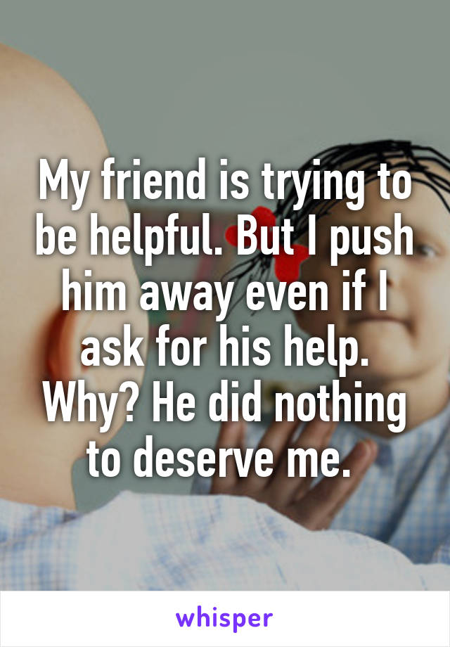 My friend is trying to be helpful. But I push him away even if I ask for his help. Why? He did nothing to deserve me. 