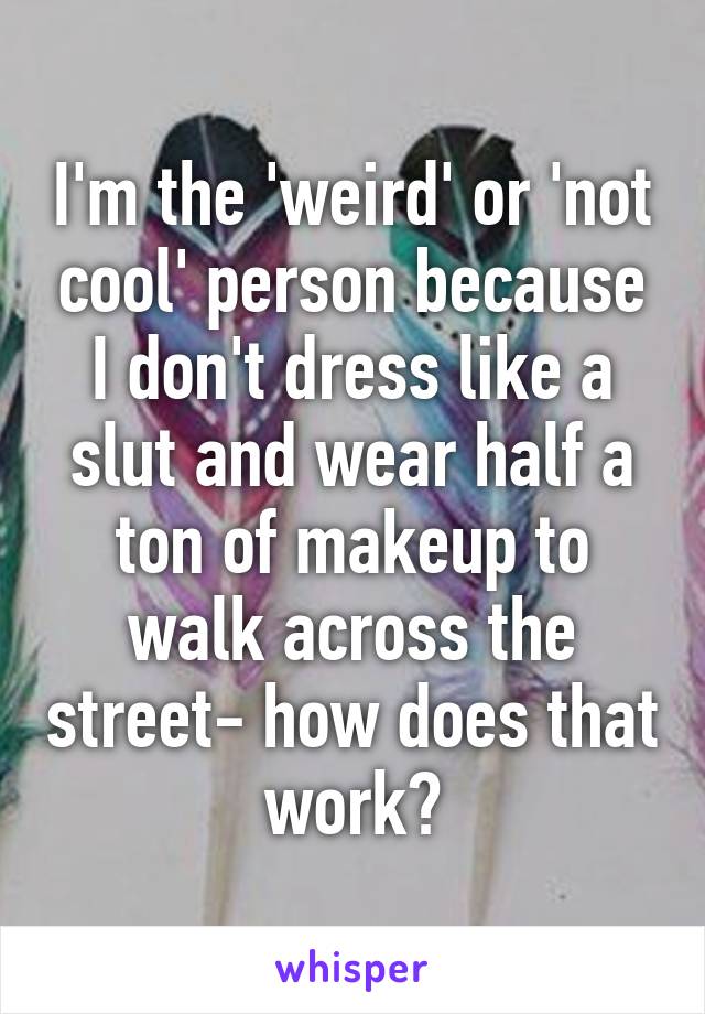 I'm the 'weird' or 'not cool' person because I don't dress like a slut and wear half a ton of makeup to walk across the street- how does that work?