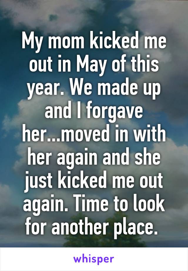 My mom kicked me out in May of this year. We made up and I forgave her...moved in with her again and she just kicked me out again. Time to look for another place. 