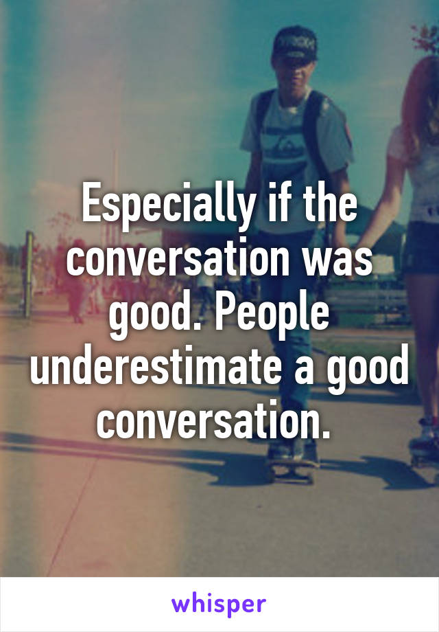 Especially if the conversation was good. People underestimate a good conversation. 