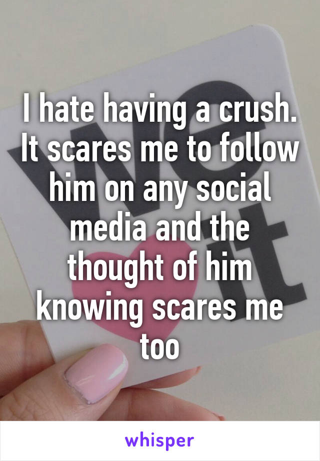 I hate having a crush. It scares me to follow him on any social media and the thought of him knowing scares me too