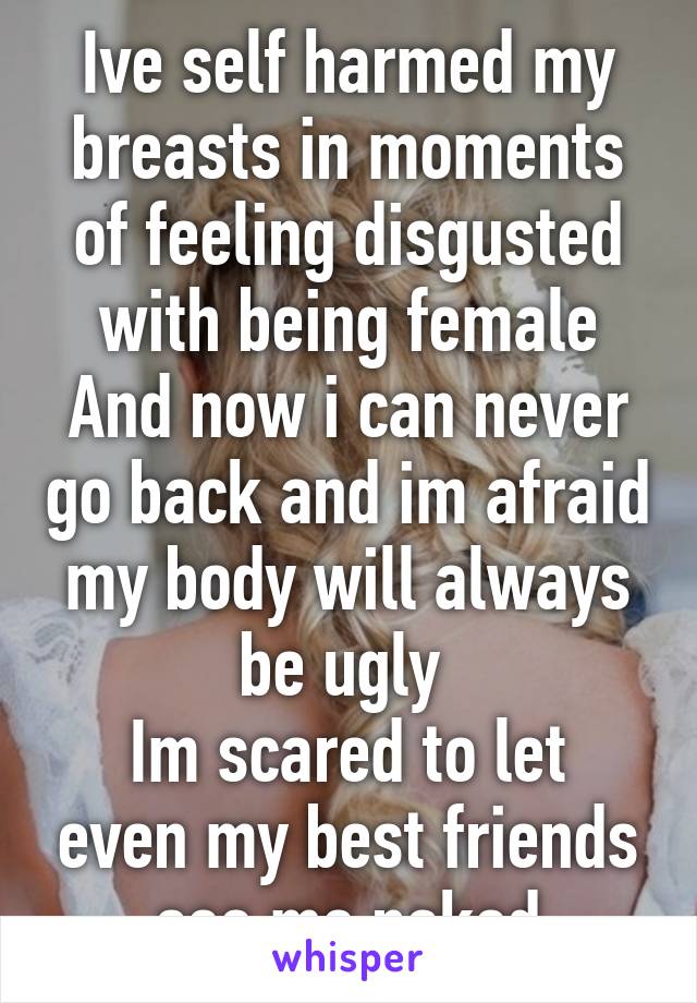 Ive self harmed my breasts in moments of feeling disgusted with being female
And now i can never go back and im afraid my body will always be ugly 
Im scared to let even my best friends see me naked