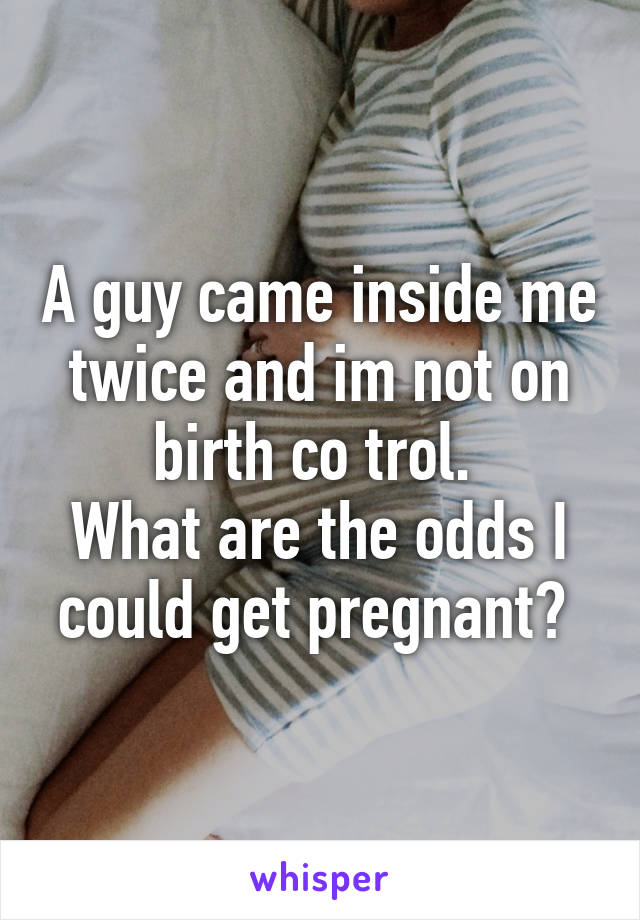 A guy came inside me twice and im not on birth co trol. 
What are the odds I could get pregnant? 