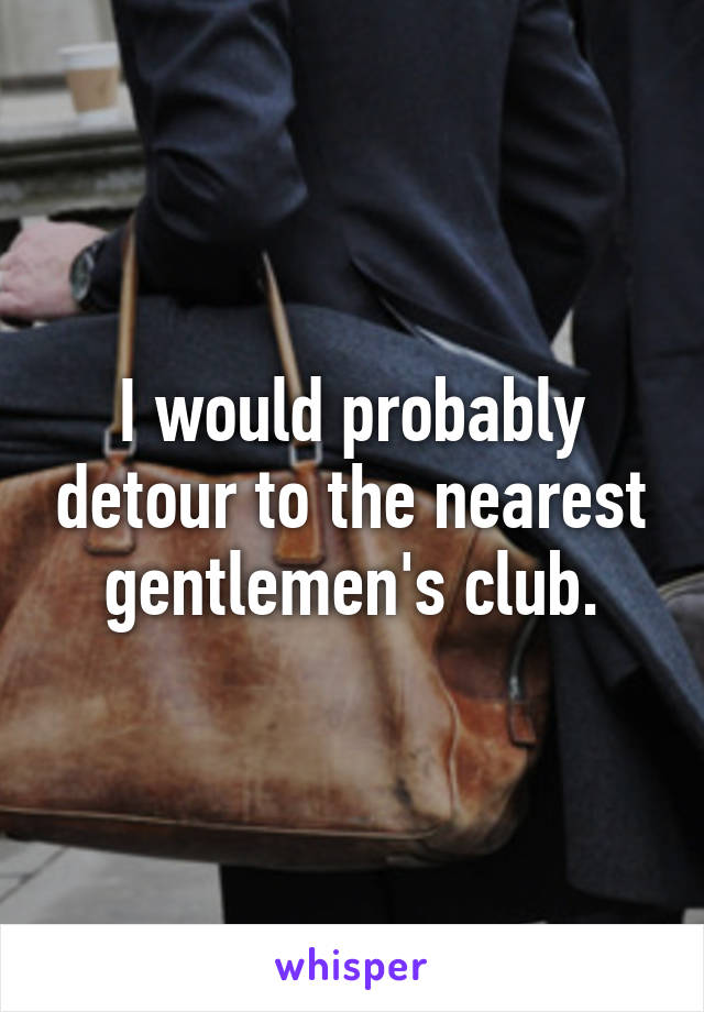 I would probably detour to the nearest gentlemen's club.