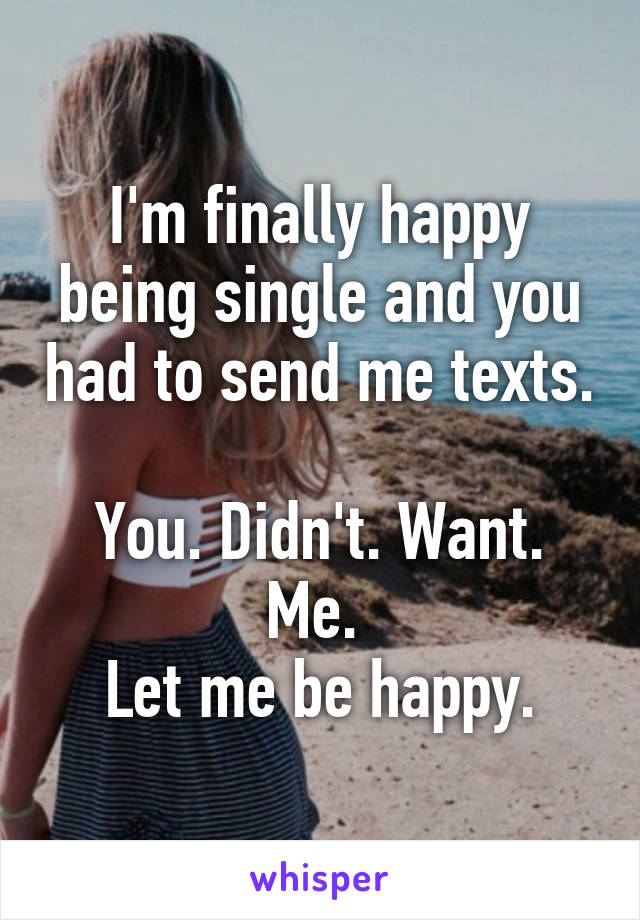 I'm finally happy being single and you had to send me texts. 
You. Didn't. Want. Me. 
Let me be happy.