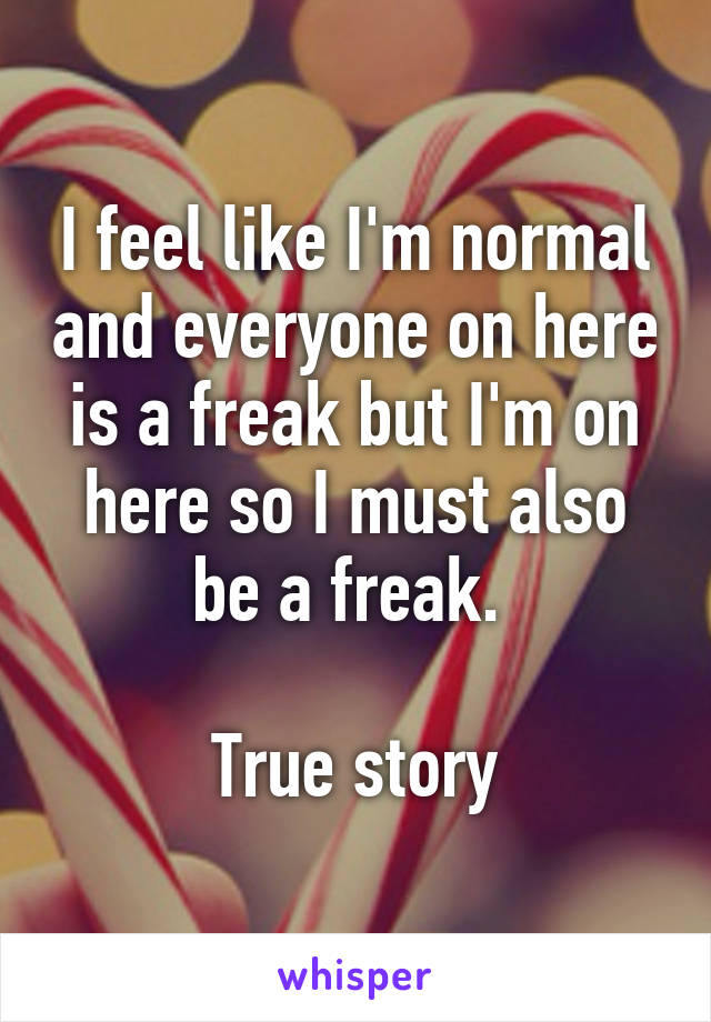 I feel like I'm normal and everyone on here is a freak but I'm on here so I must also be a freak. 

True story