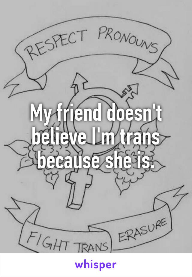 My friend doesn't believe I'm trans because she is.