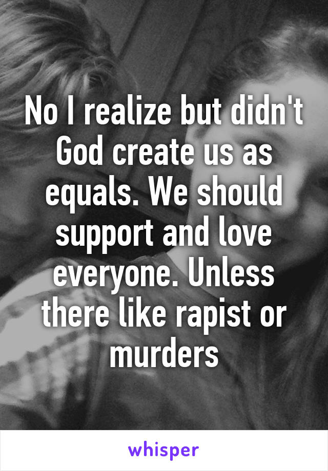 No I realize but didn't God create us as equals. We should support and love everyone. Unless there like rapist or murders