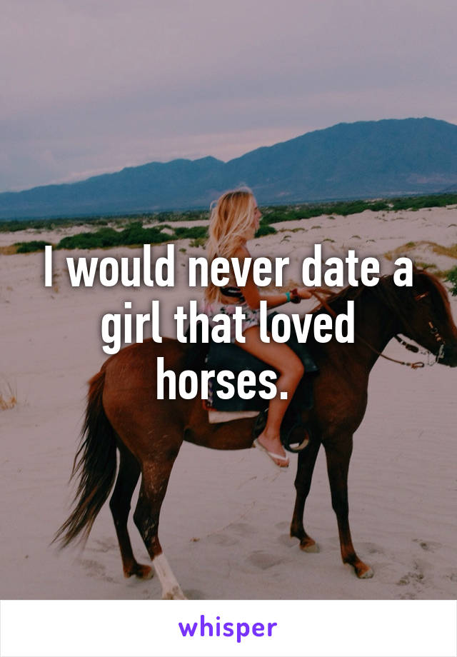 I would never date a girl that loved horses. 