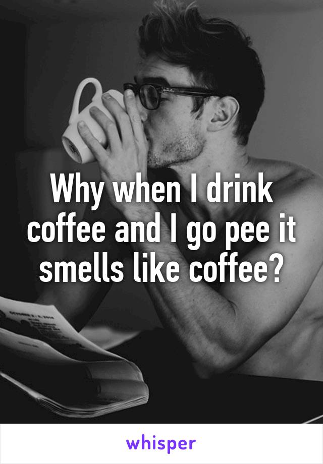 Why when I drink coffee and I go pee it smells like coffee?