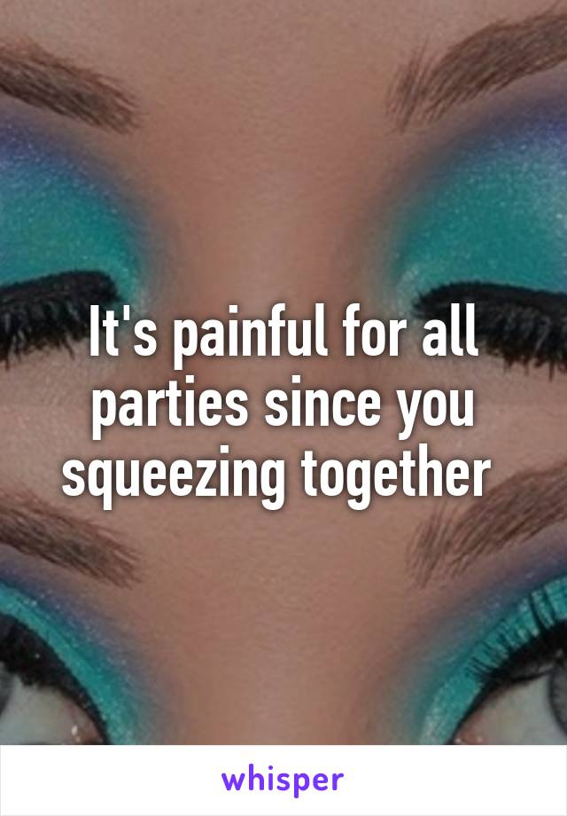 It's painful for all parties since you squeezing together 