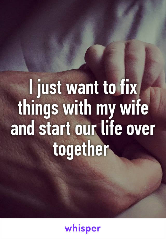 I just want to fix things with my wife and start our life over together 