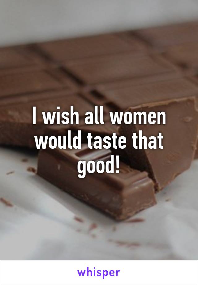 I wish all women would taste that good!