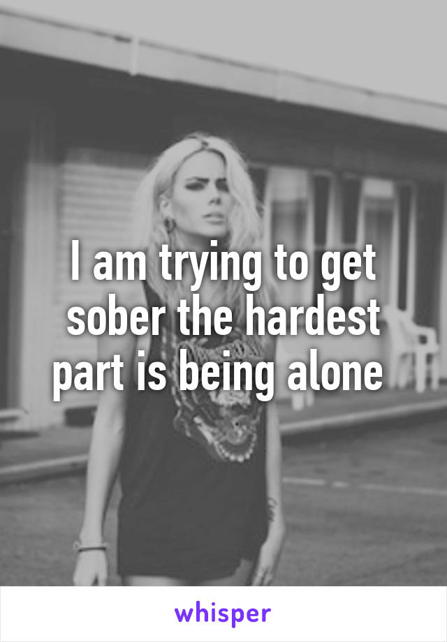 I am trying to get sober the hardest part is being alone 