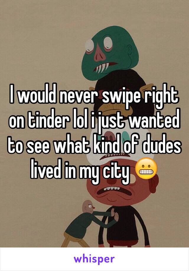 I would never swipe right on tinder lol i just wanted to see what kind of dudes lived in my city 😬