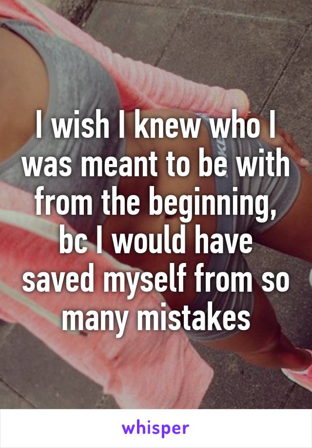 I wish I knew who I was meant to be with from the beginning, bc I would have saved myself from so many mistakes