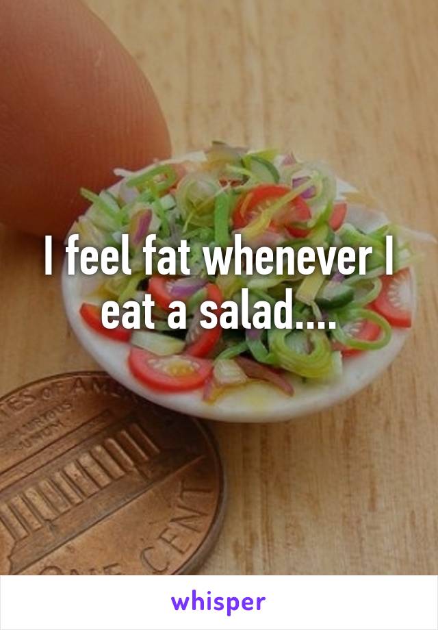 I feel fat whenever I eat a salad....
