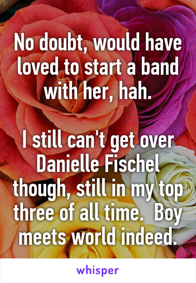 No doubt, would have loved to start a band with her, hah.

I still can't get over Danielle Fischel though, still in my top three of all time.  Boy meets world indeed.