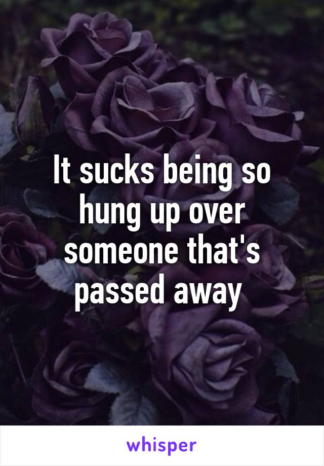 It sucks being so hung up over someone that's passed away 