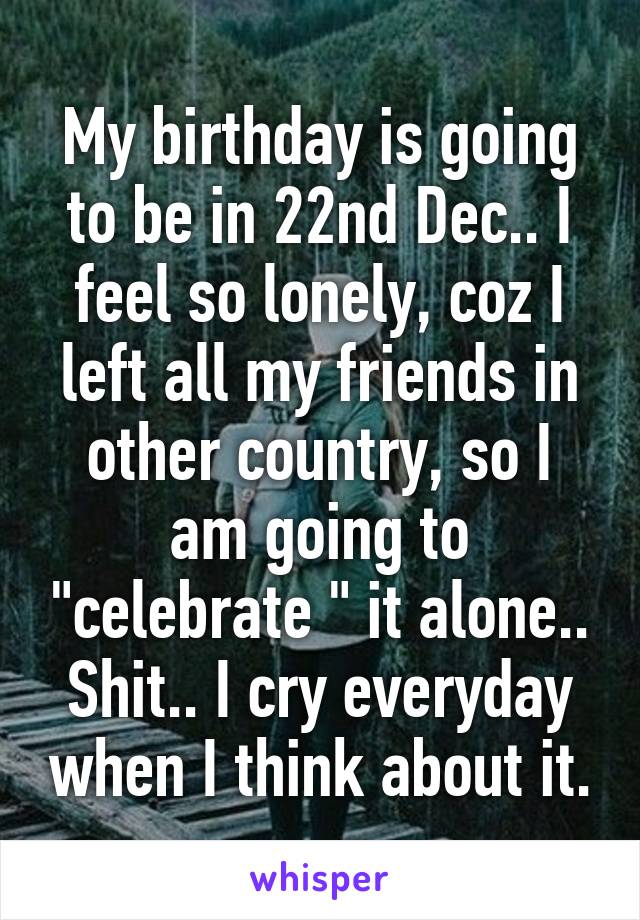 My birthday is going to be in 22nd Dec.. I feel so lonely, coz I left all my friends in other country, so I am going to "celebrate " it alone.. Shit.. I cry everyday when I think about it.