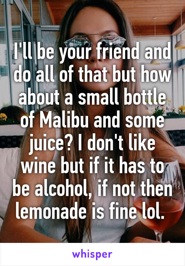 I'll be your friend and do all of that but how about a small bottle of Malibu and some juice? I don't like wine but if it has to be alcohol, if not then lemonade is fine lol. 