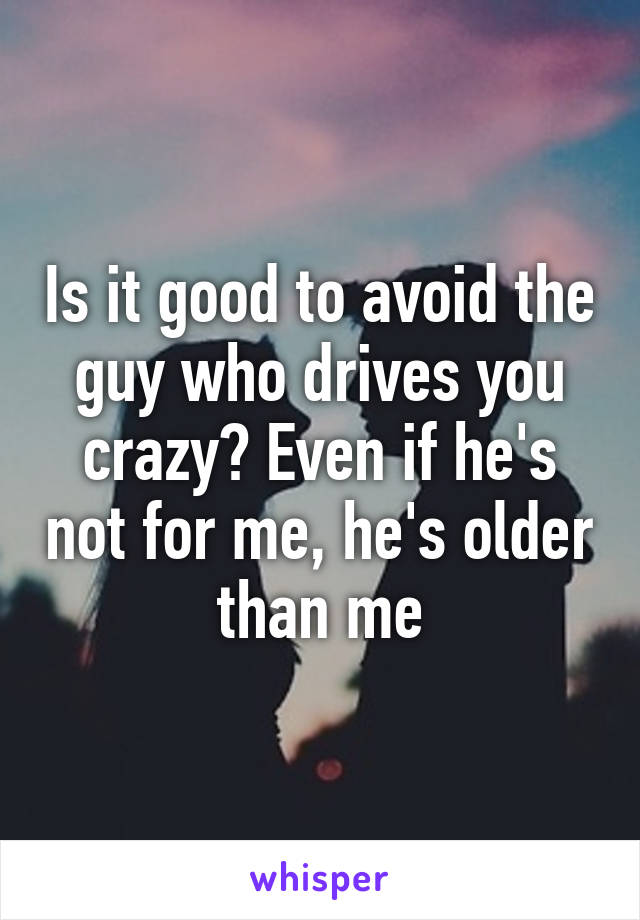 Is it good to avoid the guy who drives you crazy? Even if he's not for me, he's older than me