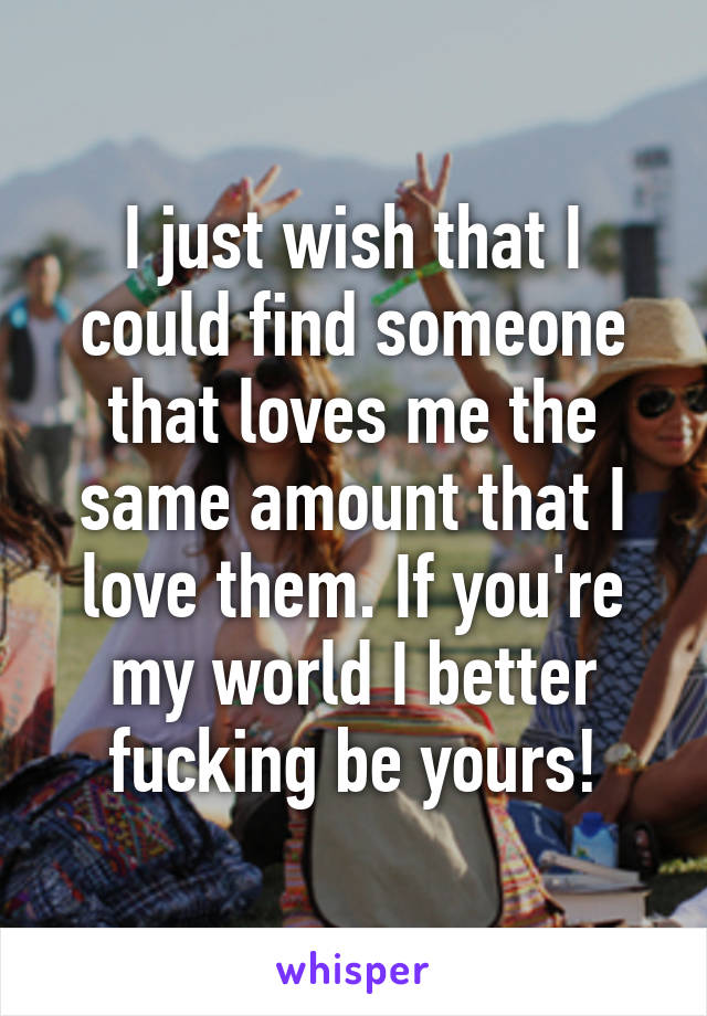 I just wish that I could find someone that loves me the same amount that I love them. If you're my world I better fucking be yours!