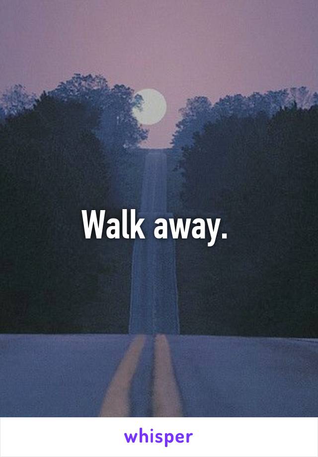 Walk away. 
