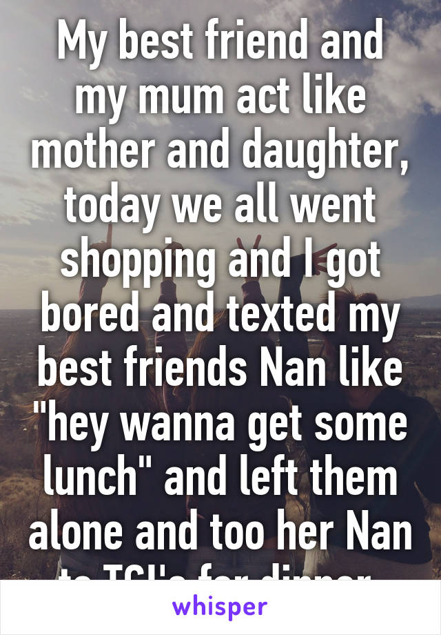 My best friend and my mum act like mother and daughter, today we all went shopping and I got bored and texted my best friends Nan like "hey wanna get some lunch" and left them alone and too her Nan to TGI's for dinner 